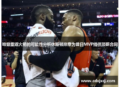哈登重返火箭的可能性分析休斯顿愿意为昔日MVP提供顶薪合同