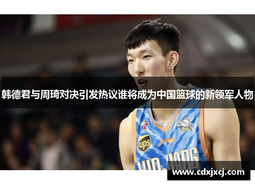 韩德君与周琦对决引发热议谁将成为中国篮球的新领军人物