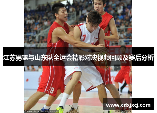 江苏男篮与山东队全运会精彩对决视频回顾及赛后分析